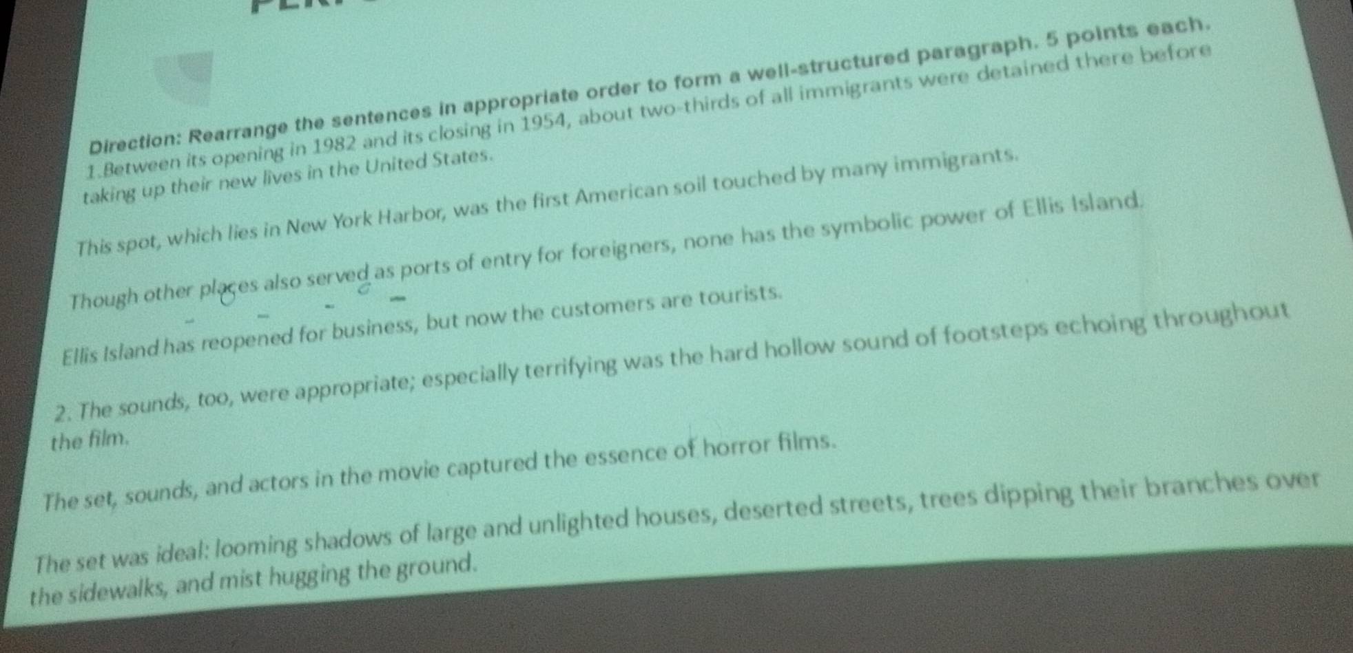 Direction: Rearrange the sentences in appropriate order to form a well-structured paragraph. 5 points each. 
1.Between its opening in 1982 and its closing in 1954, about two-thirds of all immigrants were detained there before 
taking up their new lives in the United States. 
This spot, which lies in New York Harbor, was the first American soil touched by many immigrants. 
Though other places also served as ports of entry for foreigners, none has the symbolic power of Ellis Island. 
Ellis Island has reopened for business, but now the customers are tourists. 
2. The sounds, too, were appropriate; especially terrifying was the hard hollow sound of footsteps echoing throughout 
the film. 
The set, sounds, and actors in the movie captured the essence of horror films. 
The set was ideal: looming shadows of large and unlighted houses, deserted streets, trees dipping their branches over 
the sidewalks, and mist hugging the ground.