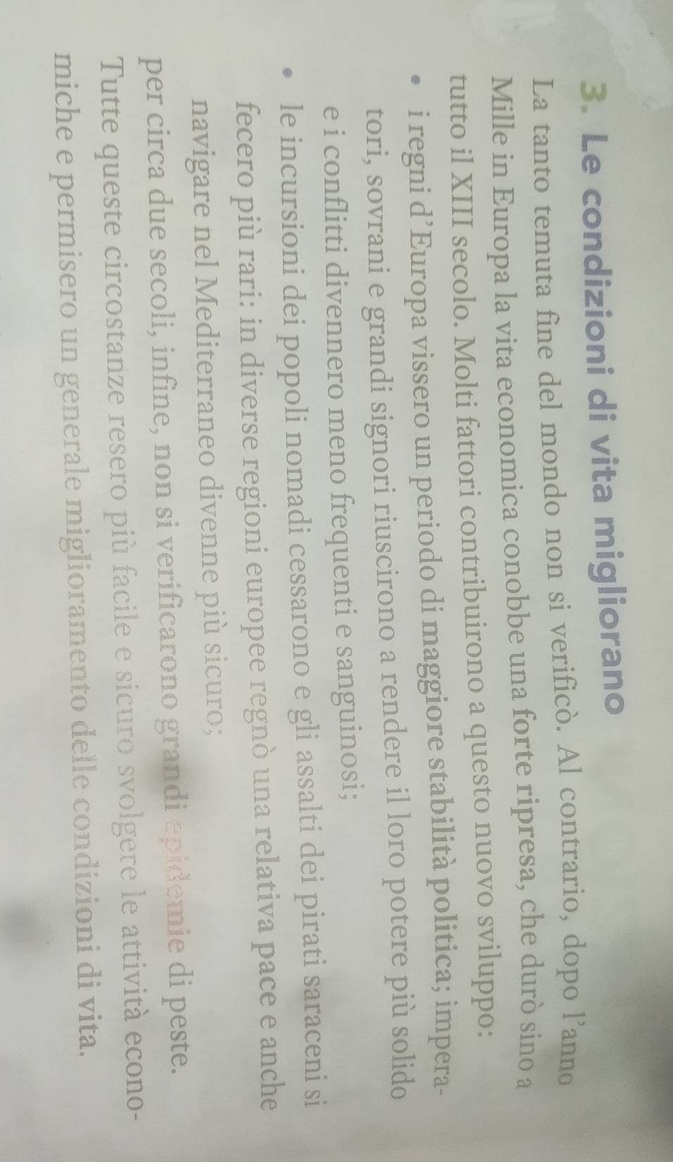 Le condizioni di vita migliorano
La tanto temuta fine del mondo non si verificò. Al contrario, dopo l’anno
Mille in Europa la vita economica conobbe una forte ripresa, che durò sino a
tutto il XIII secolo. Molti fattori contribuirono a questo nuovo sviluppo:
i regni d’Europa vissero un periodo di maggiore stabilità politica; impera-
tori, sovrani e grandi signori riuscirono a rendere il loro potere più solido
e i conflitti divennero meno frequenti e sanguinosi;
le incursioni dei popoli nomadi cessarono e gli assalti dei pirati saraceni si
fecero più rari: in diverse regioni europee regnò una relativa pace e anche
navigare nel Mediterraneo divenne più sicuro;
per circa due secoli, infine, non si verificarono grandi epidemie di peste.
Tutte queste circostanze resero più facile e sicuro svolgere le attività econo-
miche e permisero un generale miglioramento delle condizioni di vita.