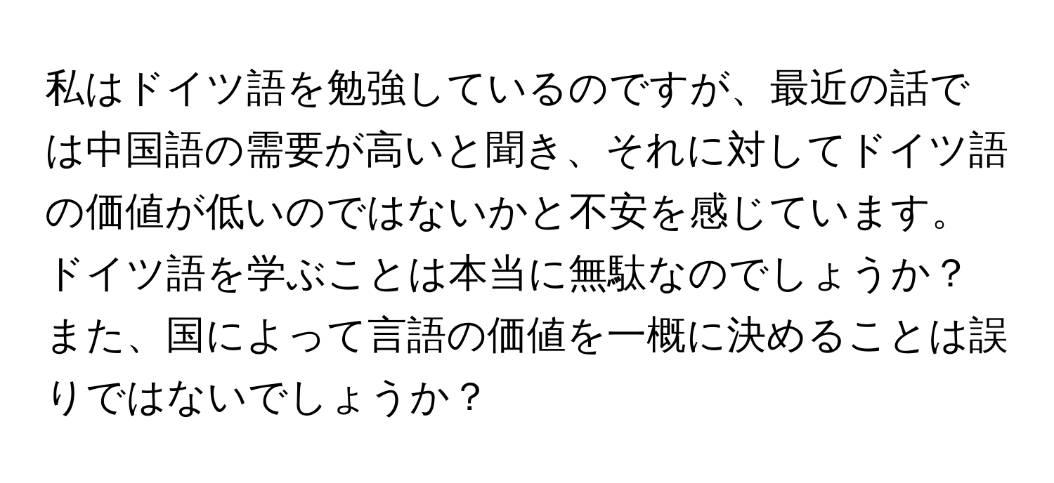 私はドイツ語を勉強しているのですが、最近の話では中国語の需要が高いと聞き、それに対してドイツ語の価値が低いのではないかと不安を感じています。ドイツ語を学ぶことは本当に無駄なのでしょうか？また、国によって言語の価値を一概に決めることは誤りではないでしょうか？