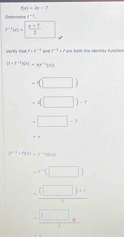 f(x)=2x-7
Determine f^(-1).
f^(-1)(x)=  (x+7)/2 
Verify that fcirc f^(-1) and f^(-1) * f are both the identity function
(fcirc f^(-1))(x)=f(f^(-1)(x))
=f(□ )
=2(□ )-7
=□ -7
=x
(f^(-1)circ f)(x)=f^(-1)(f(x))
=f^(-1)(□ )
= ((□ )+7)/2 
= (□ * )/2 
-