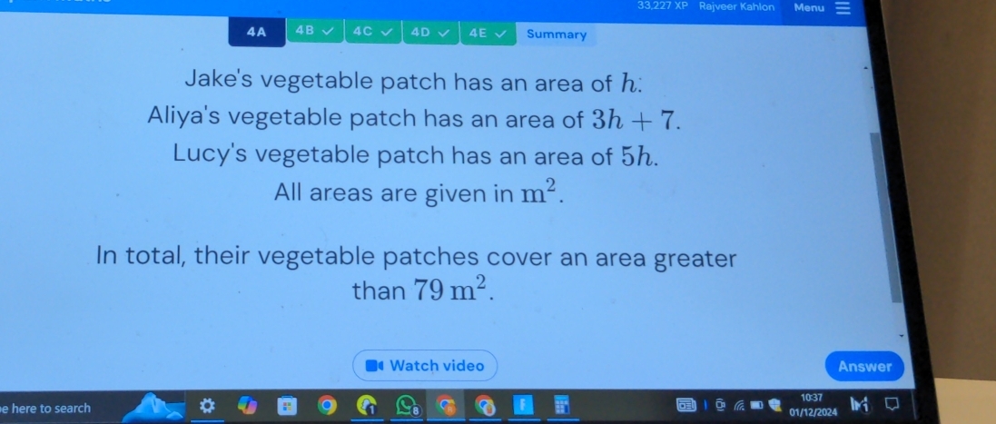 33.227 X Rajveer Kahlon Menu 
4A 4B 4C 4D 4E Summary 
Jake's vegetable patch has an area of h : 
Aliya's vegetable patch has an area of 3h+7. 
Lucy's vegetable patch has an area of 5h. 
All areas are given in m^2. 
In total, their vegetable patches cover an area greater 
than 79m^2. 
Watch video Answer 
e here to search 01/12/2024