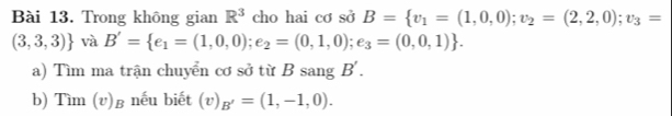 Trong không gian R^3 cho hai cơ sở B= v_1=(1,0,0); v_2=(2,2,0);v_3=
(3,3,3) và B'= e_1=(1,0,0);e_2=(0,1,0);e_3=(0,0,1). 
a) Tìm ma trận chuyển cơ sở từ B sang B'. 
b) Tìm (v)в nếu biết (v)_B'=(1,-1,0).