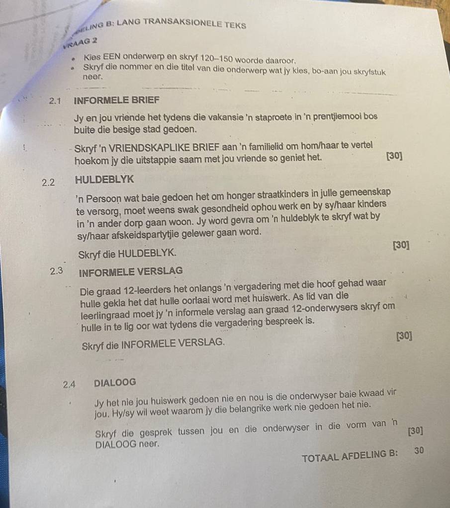 SELING B: LANG TRANSAKSIONELE TEKS
VRAAG 2
Kies EEN onderwerp en skryf 120-150 woorde daaroor.
Skryf die nommer en die titel van die onderwerp wat jy kies, bo-aan jou skryfstuk
neer.
2.1 INFORMELE BRIEF
Jy en jou vriende het tydens die vakansie 'n staproete in 'n prentjiemooi bos
buite die besige stad gedoen.
: Skryf 'n VRIENDSKAPLIKE BRIEF aan 'n familielid om hom/haar te vertel
hoekom jy die uitstappie saam met jou vriende so geniet het. [30]
2.2 HULDEBLYK
'n Persoon wat baie gedoen het om honger straatkinders in julle gemeenskap
te versorg, moet weens swak gesondheid ophou werk en by sy/haar kinders
in 'n ander dorp gaan woon. Jy word gevra om 'n huldeblyk te skryf wat by
sy/haar afskeidspartytjie gelewer gaan word.
Skryf die HULDEBLYK. [30]
2.3 INFORMELE VERSLAG
Die graad 12-leerders het onlangs 'n vergadering met die hoof gehad waar
hulle gekla het dat hulle oorlaai word met huiswerk. As lid van die
leerlingraad moet jy 'n informele verslag aan graad 12-onderwysers skryf om
hulle in te lig oor wat tydens die vergadering bespreek is.
[30]
Skryf die INFORMELE VERSLAG.
2.4 DIALOOG
Jy het nie jou huiswerk gedoen nie en nou is die onderwyser baie kwaad vir
jou. Hy/sy wil weet waarom jy die belangrike werk nie gedoen het nie.
Skryf die gesprek tussen jou en die ondérwyser in die vorm van 'n
[30]
DIALOOG neer.
TOTAAL AFDELING B: 30