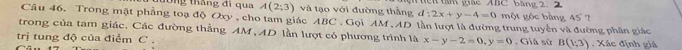 tông tháng đi qua A(2;3) và tạo với đường thắng d:2x+y-4=0 tển tâm giác ABC băng 2. 2 một góc bằng 45° 7 
Câu 46. Trong mặt phẳng toạ độ Oxy, cho tam giác ABC , Gọi AM , AD lần lượt là đường trung tuyển và đường phân giác 
trong của tam giác. Các đường thẳng AM , AD lần lượt có phương trình là x-y-2=0, y=0
trị tung độ của điểm C. , Giả sử B(1;3). Xác định giá