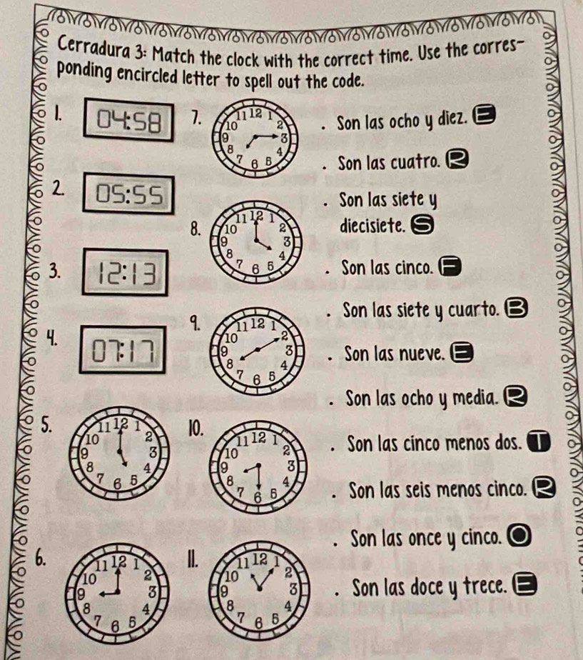 Cerradura 3: Match the clock with the correct time. Use the corres-
ponding encircled letter to spell out the code.
1. 04:58 1.. Son las ocho y diez.
Son las cuatro.
2. 05:55
Son las siete y
8 diecisiete.
3. 12:13 . Son las cinco.. Son las siete y cuarto. B
9.
4.  
. Son las nueve.
. Son las ocho y media. a
5. 10. Son las cinco menos dos. I. Son las seis menos cinco.
o. Son las once y cinco.
6. II.. Son las doce y trece.
 
 
n