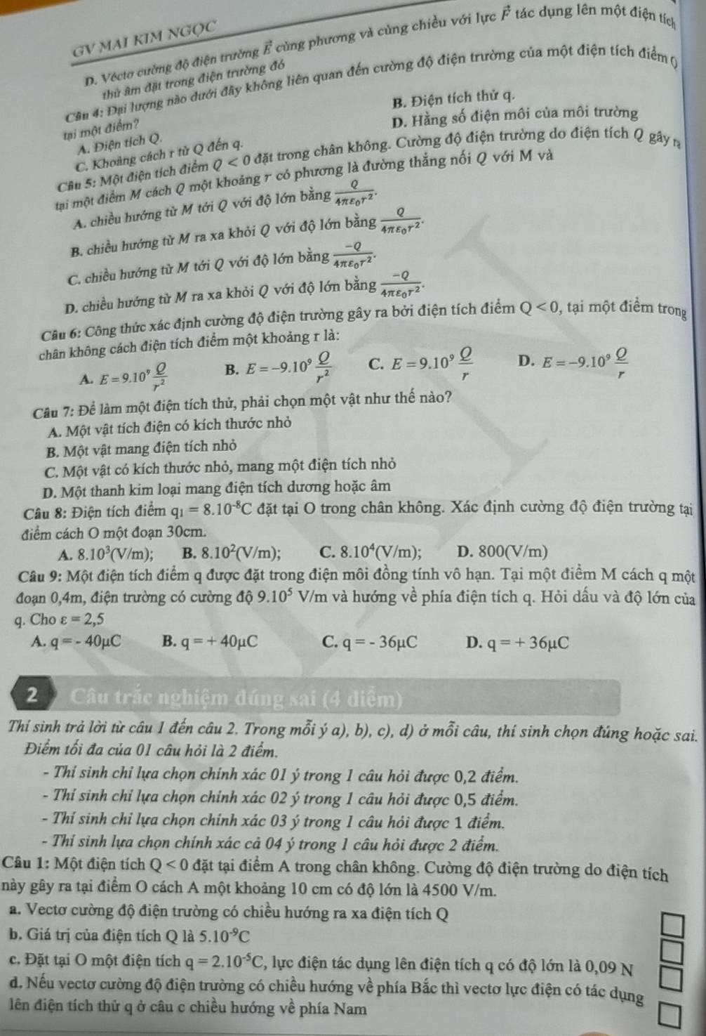 GV MAI KIM NGQC
D. Véctơ cường độ điện trường vector E củng phương và củng chiều với lực vector F tác dụng lên một điện tích
hử âm đặt trong điện trường đó
Cầu 4: Đại lượng nào dưới đây không liên quan đến cường độ điện trường của một điện tích điểm ()
B. Điện tích thử q.
tại một điểm?
D. Hằng số điện môi của môi trường
A. Điện tích Q.
C. Khoảng cách r tử Q đến q.
Câu 5: Một điện tích điểm Q<0</tex> đặt trong chân không. Cường độ điện trường do điện tích Q gây n
tại một điểm M cách Q một khoảng r có phương là đường thẳng nối Q với M và
A. chiều hướng từ M tới Q với độ lớn bằng frac Q4π varepsilon _0r^2.
B. chiều hướng từ M ra xa khỏi Q với độ lớn bằng frac Q4π varepsilon _0r^2.
C. chiều hướng từ M tới Q với độ lớn bằng frac -Q4π varepsilon _0r^2.
D. chiều hướng từ M ra xa khỏi Q với độ lớn bằng frac -Q4π varepsilon _0r^2.
Câu 6: Công thức xác định cường độ điện trường gây ra bởi điện tích điểm Q<0</tex> , tại một điểm trong
chân không cách điện tích điểm một khoảng r là:
A. E=9.10^9 Q/r^2  B. E=-9.10^9 Q/r^2  C. E=9.10^9 Q/r  D. E=-9.10^9 Q/r 
Cầu 7: Để làm một điện tích thử, phải chọn một vật như thế nào?
A. Một vật tích điện có kích thước nhỏ
B. Một vật mang điện tích nhỏ
C. Một vật có kích thước nhỏ, mang một điện tích nhỏ
D. Một thanh kim loại mang điện tích dương hoặc âm
Câu 8: Điện tích điểm q_1=8.10^(-8)C đặt tại O trong chân không. Xác định cường độ điện trường tại
điểm cách O một đoạn 30cm.
A. 8.10^3(V/m); B. 8.10^2(V/m); C. 8.10^4(V/m); D. 800(V/m)
Câu 9: Một điện tích điểm q được đặt trong điện môi đồng tính vô hạn. Tại một điểm M cách q một
đoạn 0,4m, điện trường có cường độ 9.10^5V/m và hướng về phía điện tích q. Hỏi dấu và độ lớn của
q. Cho varepsilon =2,5
A. q=-40mu C B. q=+40mu C C. q=-36mu C D. q=+36mu C
2   Câu trắc nghiệm đúng sai (4 điểm)
Thí sinh trả lời từ câu 1 đến câu 2. Trong mỗi ý a), b), c), d) ở mỗi câu, thí sinh chọn đúng hoặc sai.
Điểm tối đa của 01 câu hỏi là 2 điểm.
- Thí sinh chỉ lựa chọn chính xác 01 ý trong 1 câu hỏi được 0,2 điểm.
- Thí sinh chỉ lựa chọn chính xác 02 ý trong 1 câu hỏi được 0,5 điểm.
- Thí sinh chỉ lựa chọn chính xác 03 ý trong 1 câu hỏi được 1 điểm.
- Thí sinh lựa chọn chính xác cả 04 ý trong 1 câu hỏi được 2 điểm.
Câu 1: Một điện tích Q<0</tex> đặt tại điểm A trong chân không. Cường độ điện trường do điện tích
này gây ra tại điểm O cách A một khoảng 10 cm có độ lớn là 4500 V/m.
a. Vectơ cường độ điện trường có chiều hướng ra xa điện tích Q
b. Giá trị của điện tích Q là 5.10^(-9)C
c. Đặt tại O một điện tích q=2.10^(-5)C , lực điện tác dụng lên điện tích q có độ lớn là 0,09 N
d. Nếu vectơ cường độ điện trường có chiều hướng về phía Bắc thì vectơ lực điện có tác dụng
lên điện tích thử q ở câu c chiều hướng về phía Nam