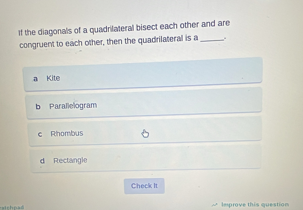 If the diagonals of a quadrilateral bisect each other and are
congruent to each other, then the quadrilateral is a _.
a Kite
b Parallelogram
c Rhombus
d Rectangle
Check It
ratchpad Improve this question