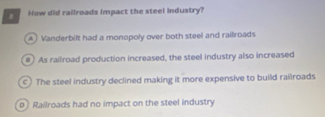 How did railroads impact the steel industry?
A) Vanderbilt had a monopoly over both steel and railroads
# As railroad production increased, the steel industry also increased
c) The steel industry declined making it more expensive to build railroads
p Railroads had no impact on the steel industry