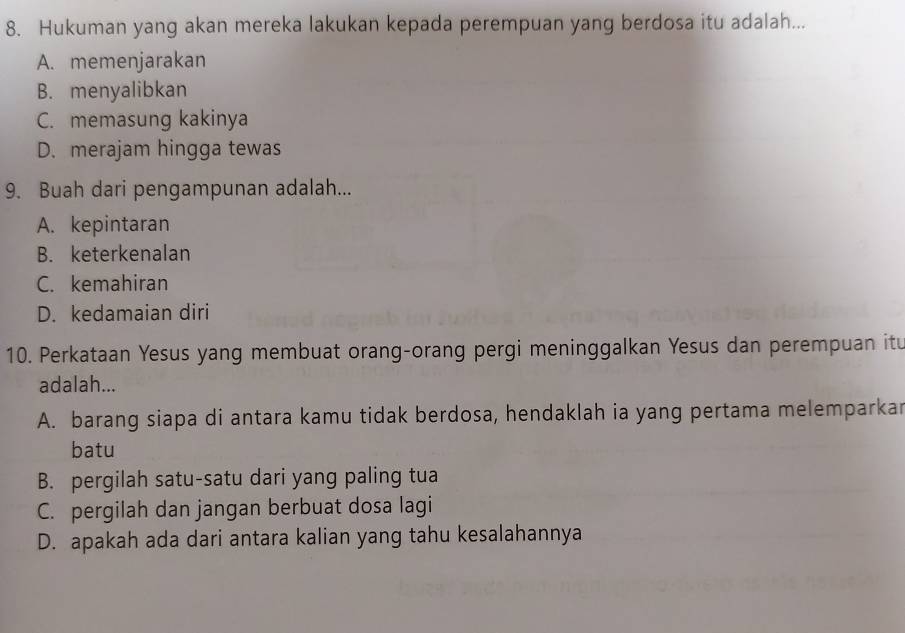 Hukuman yang akan mereka lakukan kepada perempuan yang berdosa itu adalah...
A. memenjarakan
B. menyalibkan
C. memasung kakinya
D. merajam hingga tewas
9. Buah dari pengampunan adalah...
A. kepintaran
B. keterkenalan
C. kemahiran
D. kedamaian diri
10. Perkataan Yesus yang membuat orang-orang pergi meninggalkan Yesus dan perempuan itu
adalah...
A. barang siapa di antara kamu tidak berdosa, hendaklah ia yang pertama melemparkar
batu
B. pergilah satu-satu dari yang paling tua
C. pergilah dan jangan berbuat dosa lagi
D. apakah ada dari antara kalian yang tahu kesalahannya