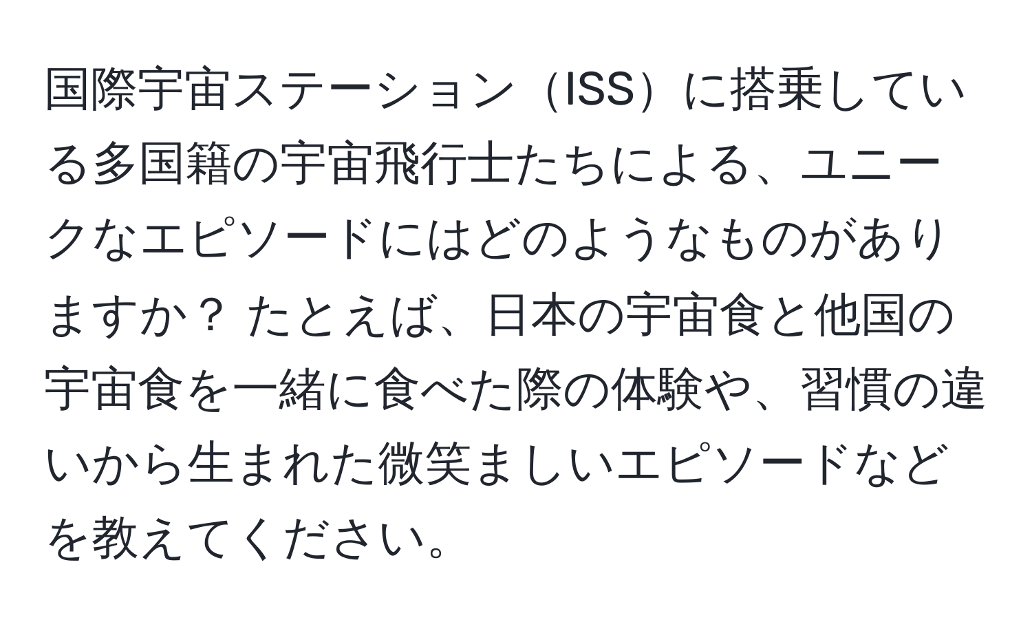 国際宇宙ステーションISSに搭乗している多国籍の宇宙飛行士たちによる、ユニークなエピソードにはどのようなものがありますか？ たとえば、日本の宇宙食と他国の宇宙食を一緒に食べた際の体験や、習慣の違いから生まれた微笑ましいエピソードなどを教えてください。