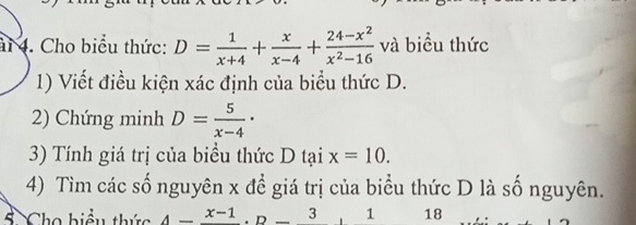 ài 4. Cho biểu thức: D= 1/x+4 + x/x-4 + (24-x^2)/x^2-16  và biểu thức 
1) Viết điều kiện xác định của biểu thức D. 
2) Chứng minh D= 5/x-4 ·
3) Tính giá trị của biểu thức D tại x=10. 
4) Tìm các số nguyên x để giá trị của biểu thức D là số nguyên. 
ể Cho hiều thức A=frac x-1· D_ 3 1 18