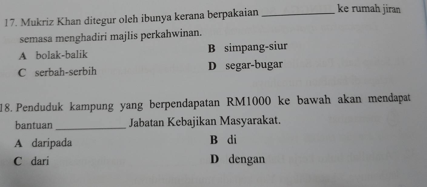 Mukriz Khan ditegur oleh ibunya kerana berpakaian_
ke rumah jiran
semasa menghadiri majlis perkahwinan.
A bolak-balik B simpang-siur
C serbah-serbih D segar-bugar
18. Penduduk kampung yang berpendapatan RM1000 ke bawah akan mendapat
bantuan _Jabatan Kebajikan Masyarakat.
A daripada
B di
C dari D dengan