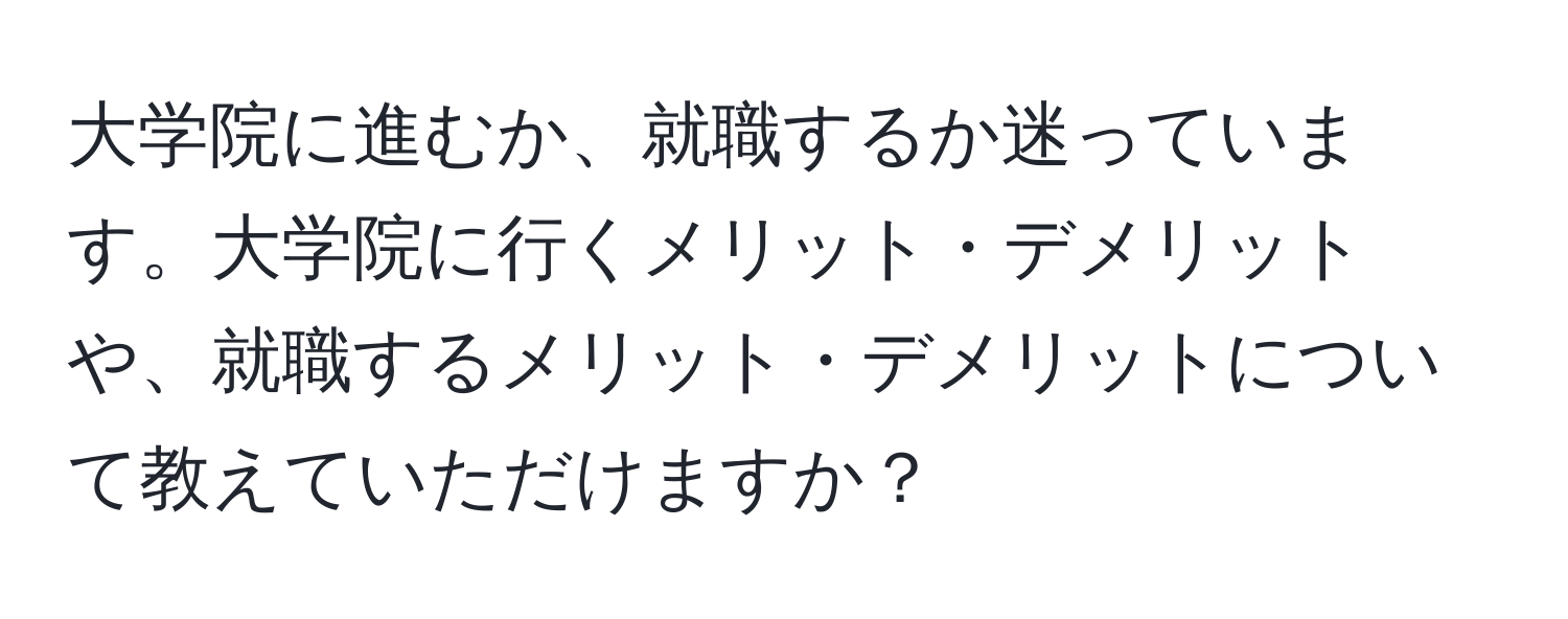 大学院に進むか、就職するか迷っています。大学院に行くメリット・デメリットや、就職するメリット・デメリットについて教えていただけますか？