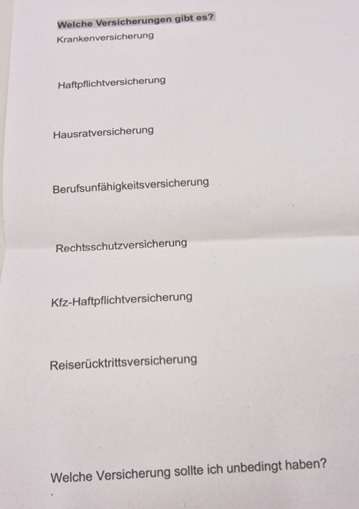 Welche Versicherungen gibt es? 
Krankenversicherung 
Haftpflichtversicherung 
Hausratversicherung 
Berufsunfähigkeits versicherung 
Rechtsschutzversicherung 
Kfz-Haftpflichtversicherung 
Reiserücktrittsversicherung 
Welche Versicherung sollte ich unbedingt haben?