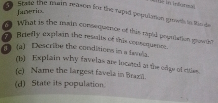 A[tle in informal 
Janerio. 
5 State the main reason for the rapid population growth in Rio de 
6 What is the main consequence of this rapid population growth? 
7 Briefly explain the results of this consequence. 
3 (a) Describe the conditions in a favela. 
(b) Explain why favelas are located at the edge of cities. 
(c) Name the largest favela in Brazil. 
(d) State its population.