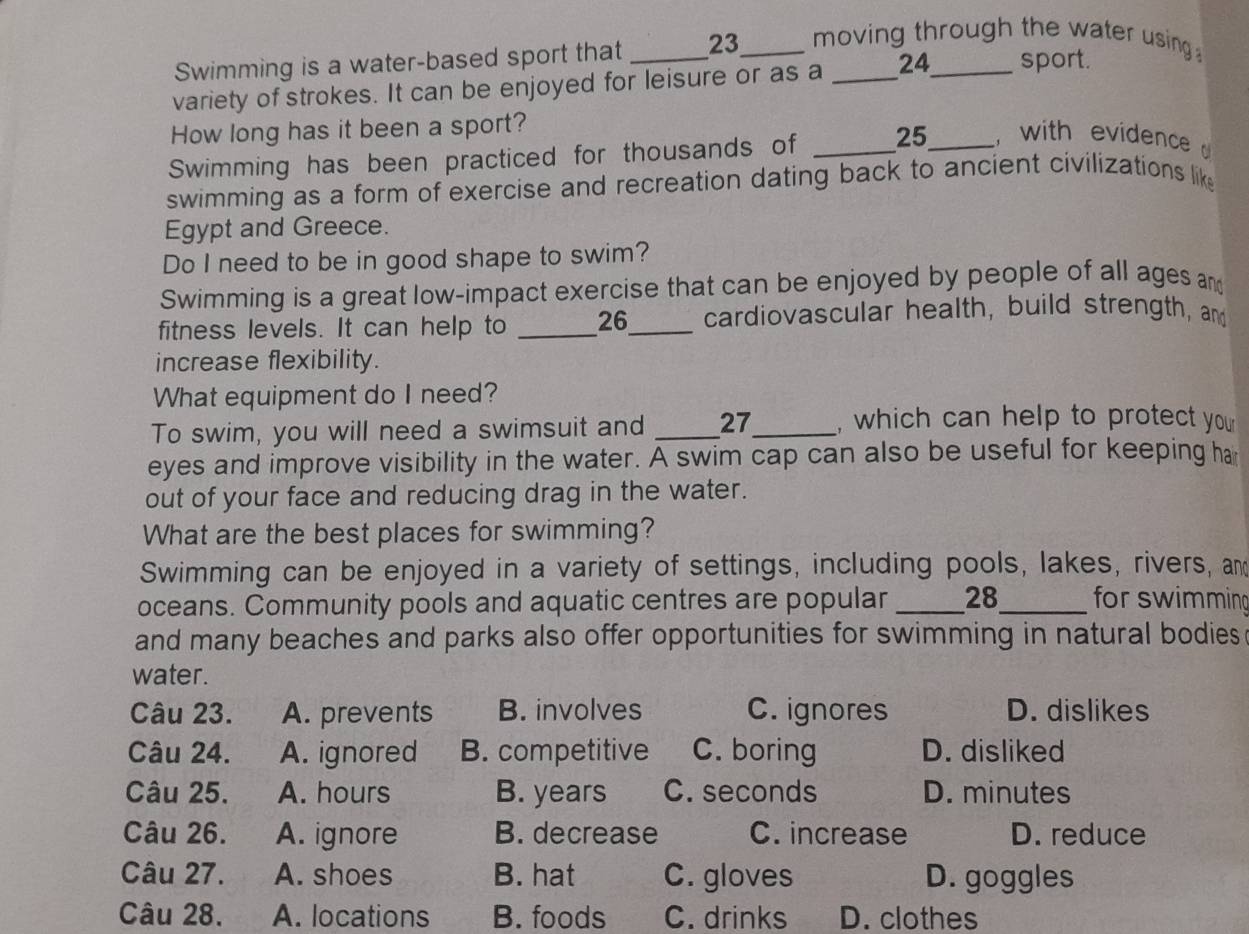 Swimming is a water-based sport that 23 _ moving through the water using 
variety of strokes. It can be enjoyed for leisure or as a _ 24 _ sport.
How long has it been a sport?
Swimming has been practiced for thousands of _ 25 _ with evidence 
swimming as a form of exercise and recreation dating back to ancient civilizations like
Egypt and Greece.
Do I need to be in good shape to swim?
Swimming is a great low-impact exercise that can be enjoyed by people of all ages and
fitness levels. It can help to _ 26 _ cardiovascular health, build strength, and
increase flexibility.
What equipment do I need?
To swim, you will need a swimsuit and _ 27 _ , which can help to protect your
eyes and improve visibility in the water. A swim cap can also be useful for keeping ha
out of your face and reducing drag in the water.
What are the best places for swimming?
Swimming can be enjoyed in a variety of settings, including pools, lakes, rivers, and
oceans. Community pools and aquatic centres are popular _28_ for swimming
and many beaches and parks also offer opportunities for swimming in natural bodies
water.
Câu 23. A. prevents B. involves C. ignores D. dislikes
Câu 24. A. ignored B. competitive C. boring D. disliked
Câu 25. A. hours B. years C. seconds D. minutes
Câu 26. A. ignore B. decrease C. increase D. reduce
Câu 27. A. shoes B. hat C. gloves D. goggles
Câu 28. A. locations B. foods C. drinks D. clothes