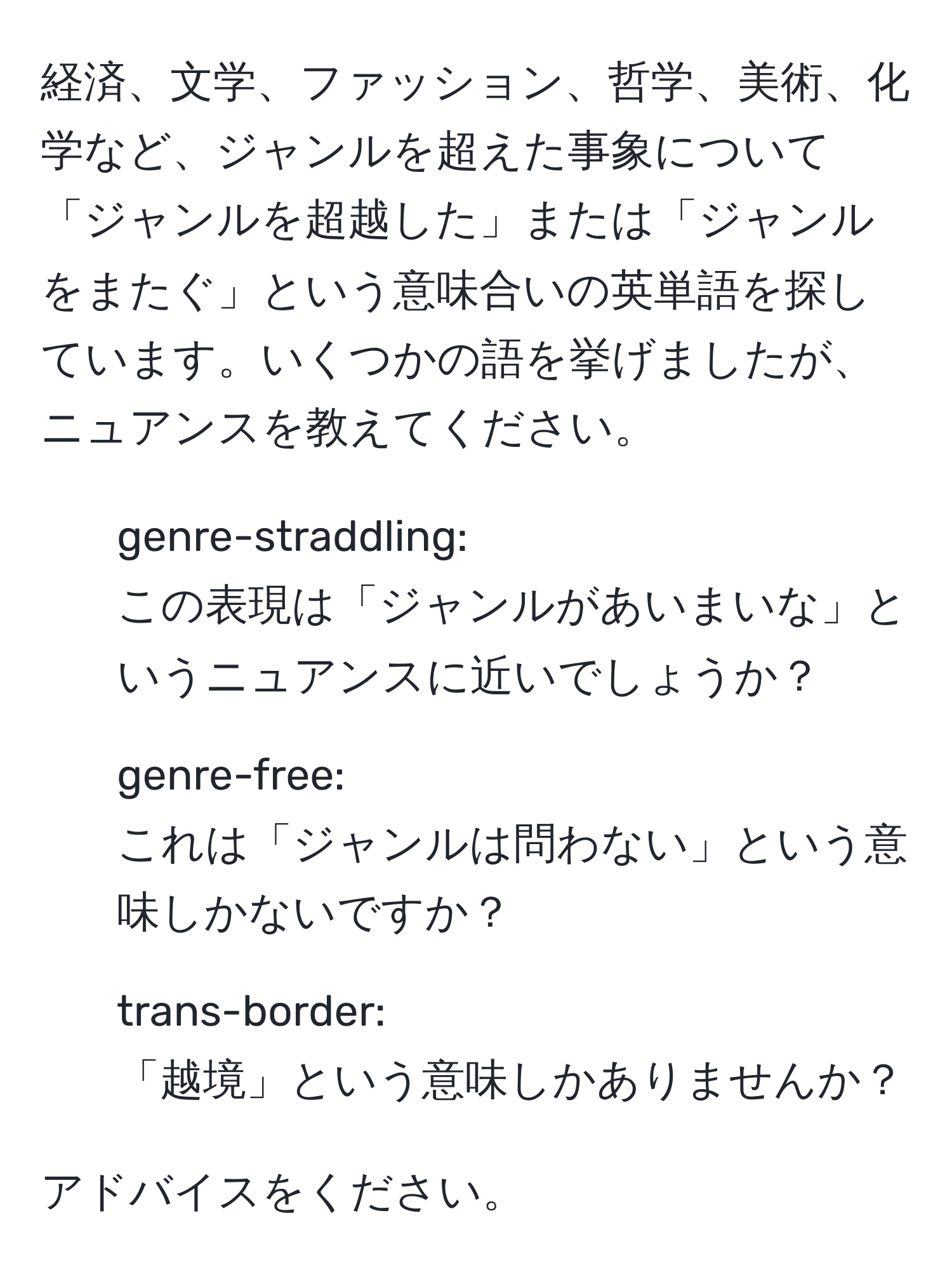 経済、文学、ファッション、哲学、美術、化学など、ジャンルを超えた事象について「ジャンルを超越した」または「ジャンルをまたぐ」という意味合いの英単語を探しています。いくつかの語を挙げましたが、ニュアンスを教えてください。

- genre-straddling:
この表現は「ジャンルがあいまいな」というニュアンスに近いでしょうか？

- genre-free:
これは「ジャンルは問わない」という意味しかないですか？

- trans-border:
「越境」という意味しかありませんか？

アドバイスをください。