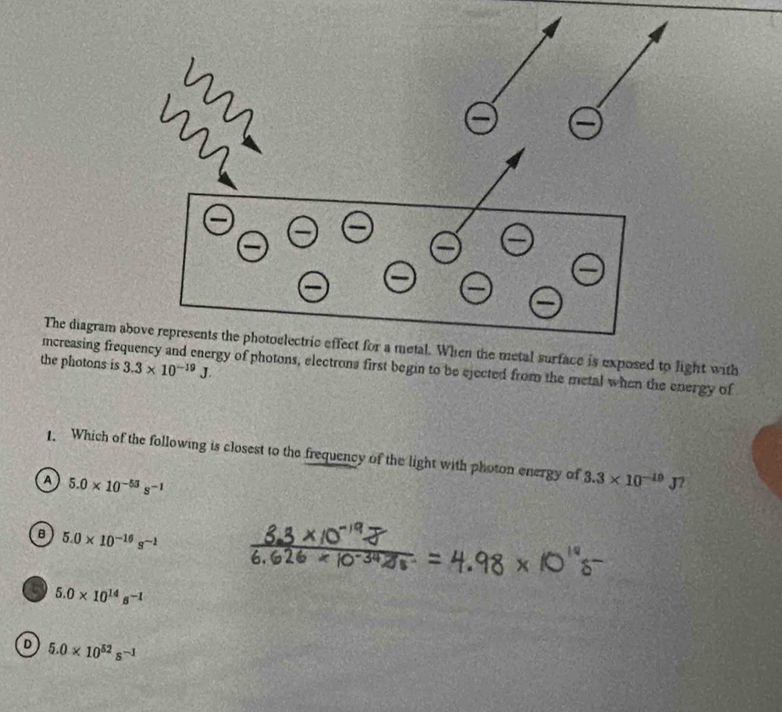 The diagram above represents the photoelectric effect for a metal. When the metal surface is exposed to light with
the photons is 3.3* 10^(-19)J. 
mcreasing frequency and energy of photons, electrons first begin to be ejected from the metal when the energy of
1. Which of the following is closest to the frequency of the light with photon energy of 3.3* 10^(-19)J 2
A 5.0* 10^(-53)s^(-1)
B 5.0* 10^(-16)s^(-1)
5 5.0* 10^(14)s^(-1)
D 5.0* 10^(52)s^(-1)