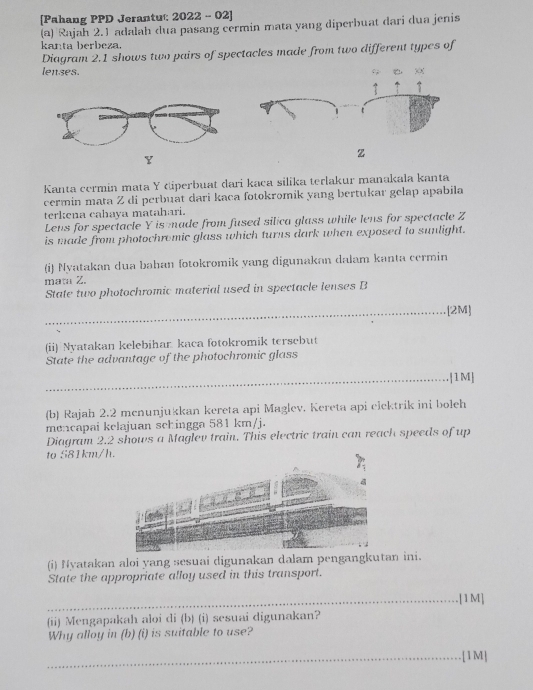 [Pahang PPD Jerantu:: 2022 - 02] 
(a) Rajah 2.1 adalah dua pasang cermin mata yang diperbuat dari dua jenis 
kanta berbeza. 
Diagram 2.1 shows two pairs of spectacles made from two different types of 
lenses.
Y
z
Kanta cermin mata Y diperbuat dari kaca silika terlakur manakala kanta 
cermin mata Z di perbuat dari kaca fotokromik yang bertukar gelap apabila 
terkena cahaya matahari. 
Lens for spectacle Y is ade from fused silica glass while lens for spectacle Z
is made from photochromic glass which turns dark when exposed to sunlight. 
(i) Nyatakan dua bahan fotokromik yang digunakan dalam kanta cermin 
mata Z. 
State two photochromic material used in spectacle lenses B 
_[2M] 
(ii) Nyatakan kelebihar kaca fotokromik tersebut 
State the advantage of the photochromic glass 
_|1M] 
(b) Rajah 2.2 mcnunjukkan kereta api Maglev. Kereta api clcktrik ini boleh 
mencapai kelajuan schingga 581 km/j. 
Diagram 2.2 shows a Maglev train. This electric train can reach speeds of up 
to 581km/h. 
(i) Nyatakan aloi yang sesuai digunakan dalam pengangkutan ini. 
State the appropriate alloy used in this transport. 
_.[1 M] 
(ii) Mengapakah aloi di (b) (i) sesuai digunakan? 
Why alloy in (b) (i) is suitable to use? 
_.[1M]