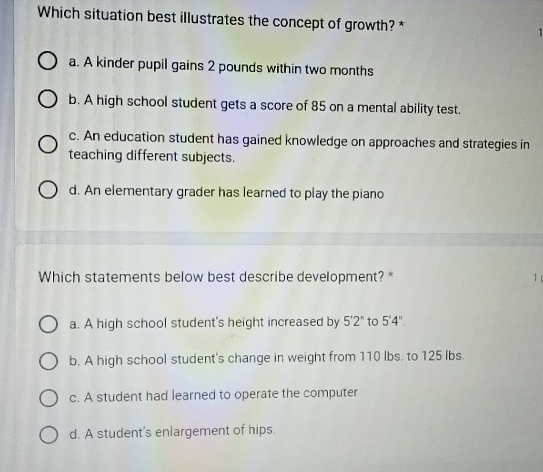 Which situation best illustrates the concept of growth? * 1
a. A kinder pupil gains 2 pounds within two months
b. A high school student gets a score of 85 on a mental ability test.
c. An education student has gained knowledge on approaches and strategies in
teaching different subjects.
d. An elementary grader has learned to play the piano
Which statements below best describe development? * 1
a. A high school student's height increased by 5'2'' to 5'4''.
b. A high school student's change in weight from 110 Ibs. to 125 lbs.
c. A student had learned to operate the computer
d. A student's enlargement of hips.