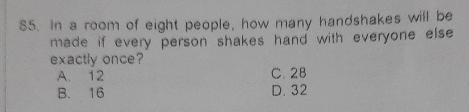 In a room of eight people, how many handshakes will be
made if every person shakes hand with everyone else 
exactly once?
A. 12 C. 28
B、 16 D. 32