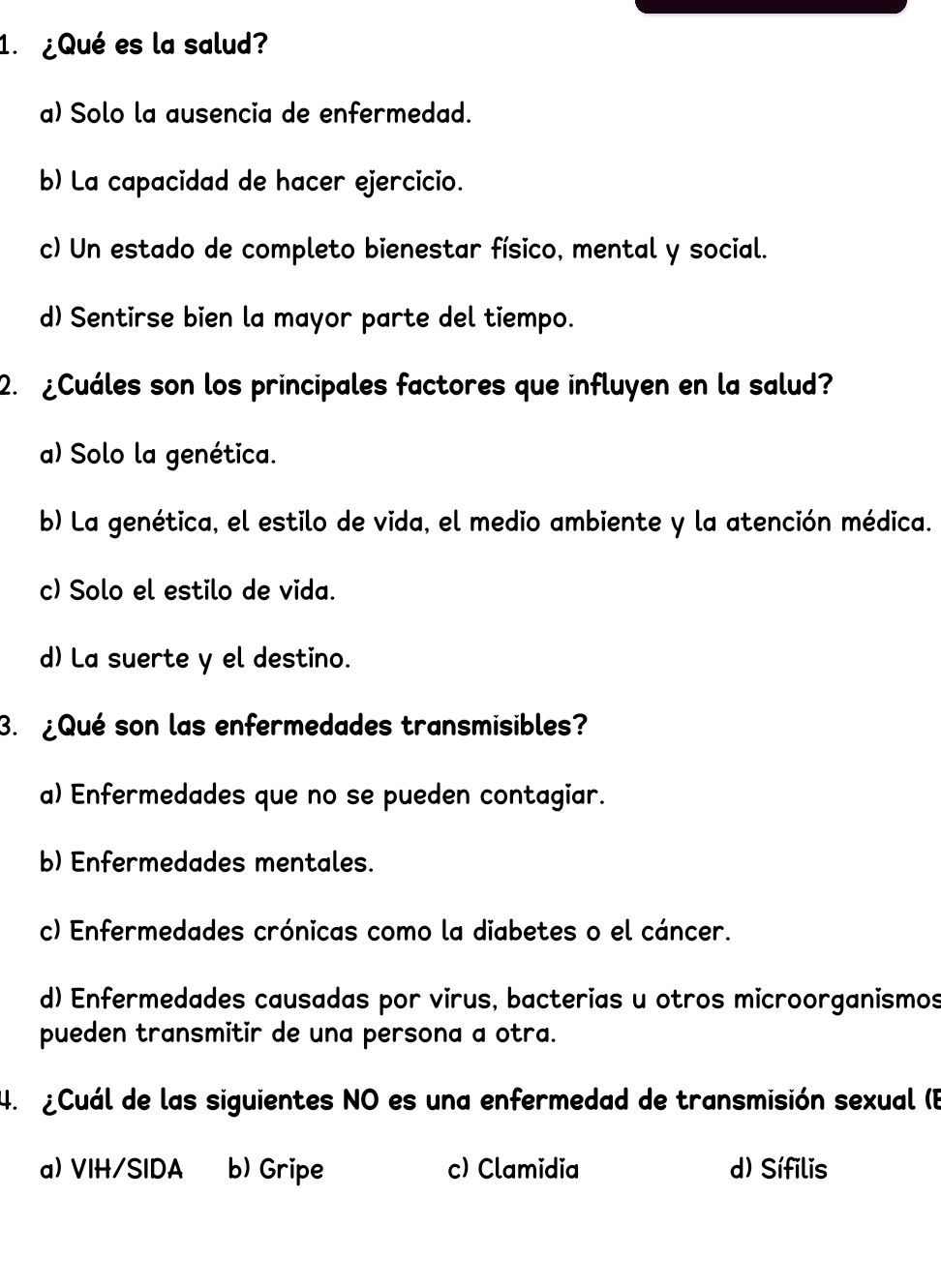 ¿Qué es la salud?
a) Solo la ausencia de enfermedad.
b) La capacidad de hacer ejercicio.
c) Un estado de completo bienestar físico, mental y social.
d) Sentirse bien la mayor parte del tiempo.
2. ¿Cuáles son los principales factores que influyen en la salud?
a) Solo la genética.
b) La genética, el estilo de vida, el medio ambiente y la atención médica.
c) Solo el estilo de vida.
d) La suerte y el destino.
3. ¿Qué son las enfermedades transmisibles?
a) Enfermedades que no se pueden contagiar.
b) Enfermedades mentales.
c) Enfermedades crónicas como la diabetes o el cáncer.
d) Enfermedades causadas por virus, bacterias u otros microorganismos
pueden transmitir de una persona a otra.
4. ¿Cuál de las siguientes NO es una enfermedad de transmisión sexual (B
a) VIH/SIDA b) Gripe c) Clamidia d) Sífilis