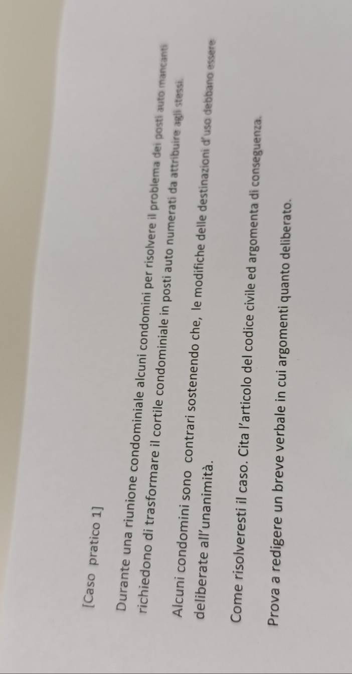 [Caso pratico 1] 
Durante una riunione condominiale alcuni condomini per risolvere il problema dei posti auto mancanti 
richiedono di trasformare il cortile condominiale in posti auto numerati da attribuire agli stessi. 
Alcuni condomini sono contrari sostenendo che, le modifiche delle destinazioni d'uso debbano essere 
deliberate all'unanimità. 
Come risolveresti il caso. Cita l’articolo del codice civile ed argomenta di conseguenza. 
Prova a redigere un breve verbale in cui argomenti quanto deliberato.