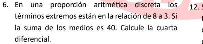 En una proporción aritmética discreta los 12. 
términos extremos están en la relación de 8 a 3. Si 
la suma de los medios es 40. Calcule la cuarta 
diferencial.