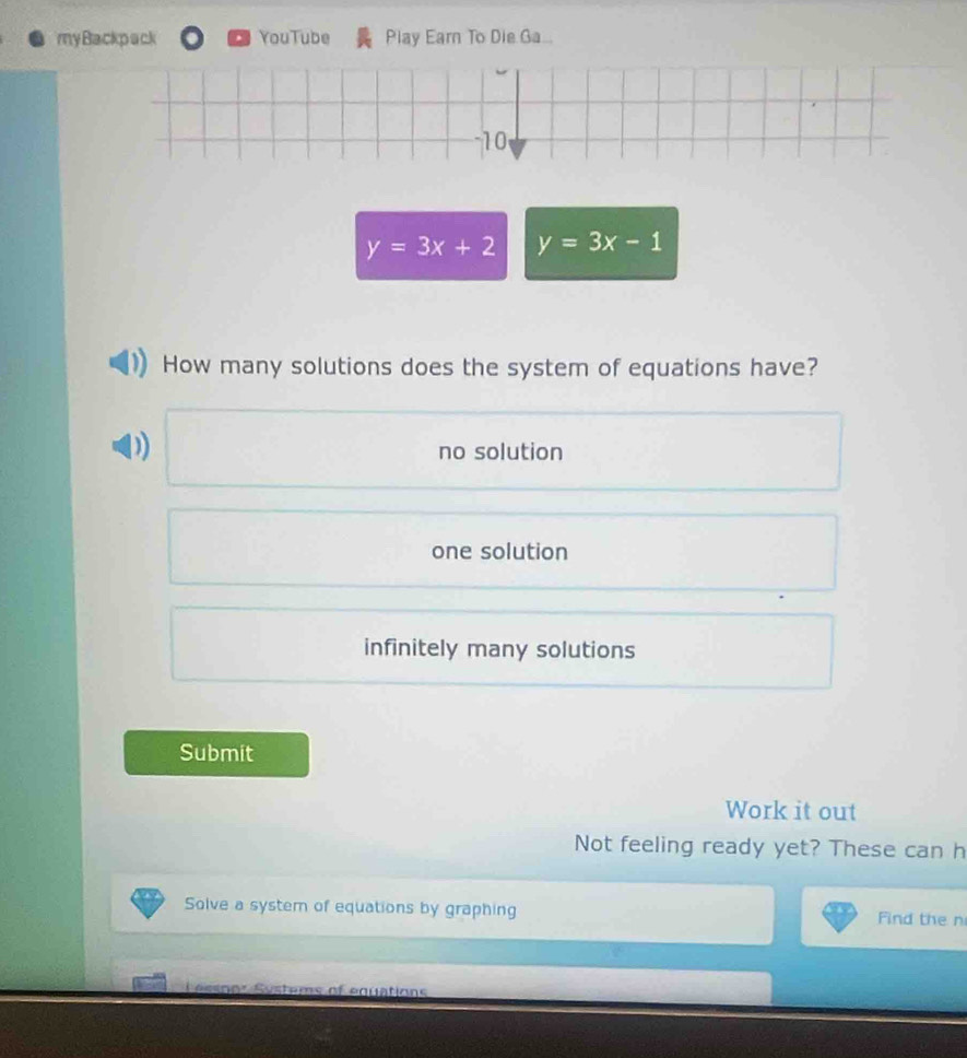 my Backpack YouTube Play Earn To Die Ga...
-10
y=3x+2 y=3x-1
How many solutions does the system of equations have?
D)
no solution
one solution
infinitely many solutions
Submit
Work it out
Not feeling ready yet? These can h
Solve a system of equations by graphing Find the n
Ln o s