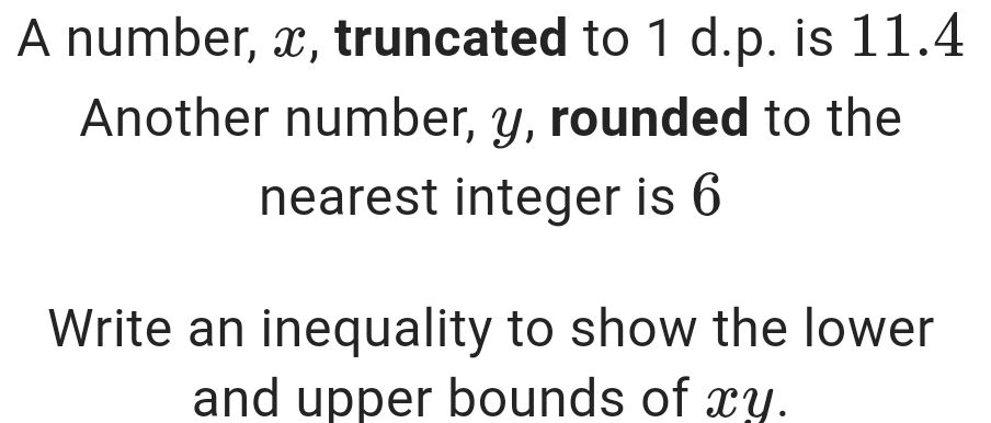 A number, x, truncated to 1 d.p. is 11.4
Another number, y, rounded to the 
nearest integer is 6
Write an inequality to show the lower 
and upper bounds of xy.