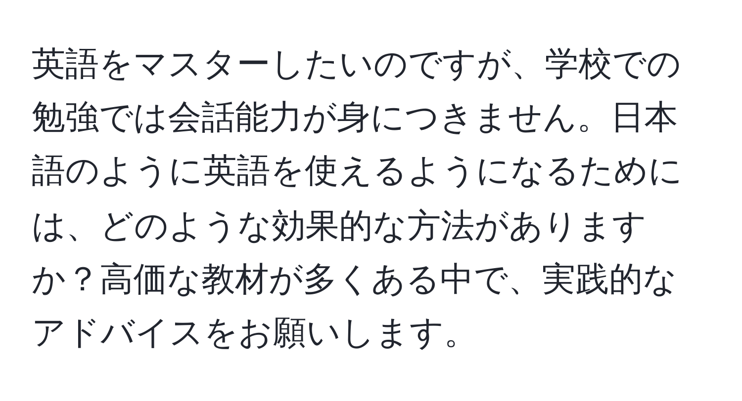 英語をマスターしたいのですが、学校での勉強では会話能力が身につきません。日本語のように英語を使えるようになるためには、どのような効果的な方法がありますか？高価な教材が多くある中で、実践的なアドバイスをお願いします。