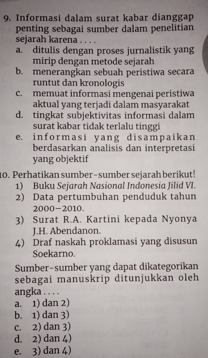 Informasi dalam surat kabar dianggap
penting sebagai sumber dalam penelitian
sejarah karena . . . .
a. ditulis dengan proses jurnalistik yang
mirip dengan metode sejarah
b. menerangkan sebuah peristiwa secara
runtut dan kronologis
c. memuat informasi mengenai peristiwa
aktual yang terjadi dalam masyarakat
d. tingkat subjektivitas informasi dalam
surat kabar tidak terlalu tinggi
e. informasi yang disampaikan
berdasarkan analisis dan interpretasi
yang objektif
10. Perhatikan sumber-sumber sejarah berikut!
1) Buku Sejarah Nasional Indonesia Jilid VI.
2) Data pertumbuhan penduduk tahun
2000-2010.
3) Surat R.A. Kartini kepada Nyonya
J.H. Abendanon.
4) Draf naskah proklamasi yang disusun
Soekarno.
Sumber-sumber yang dapat dikategorikan
sebagai manuskrip ditunjukkan oleh
angka . . . .
a. 1) dan 2)
b. 1) dan 3)
c. 2) dan 3)
d. 2) dan 4)
e. 3) dan 4)