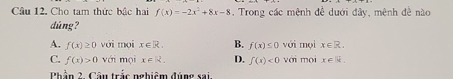 Cho tam thức bậc hai f(x)=-2x^2+8x-8. Trong các mệnh đề dưới đây, mệnh đề nào
dúng?
A. f(x)≥ 0 với mọi x∈ R. B. f(x)≤ 0 với mọi x∈ R.
C. f(x)>0 với mọi x∈ |k. D. ∈tlimits (x)<0</tex> với mọi x∈ Ik. 
Phần 2. Câu trắc nghiêm đúng sai.