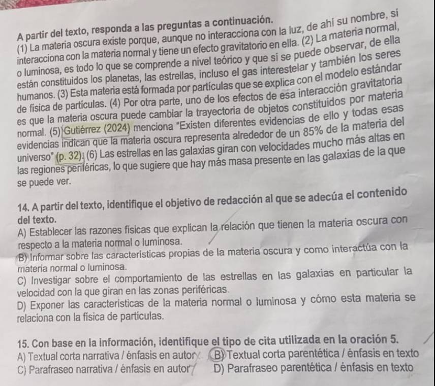 A partir del texto, responda a las preguntas a continuación.
(1) La materia oscura existe porque, aunque no interacciona con la luz, de ahi su nombre, si
interacciona con la materia normal y tiene un efecto gravitatorio en ella. (2) La materia normal,
o luminosa, es todo lo que se comprende a nivel teórico y que sí se puede observar, de ella
están constituidos los planetas, las estrellas, incluso el gas interestelar y también los seres
humanos. (3) Esta materia está formada por partículas que se explica con el modelo estándar
de fisica de partículas. (4) Por otra parte, uno de los efectos de esa interacción gravitatoria
es que la materia oscura puede cambiar la trayectoria de objetos constituidos por materia
normal. (5) Gutiérrez (2024) menciona "Existen diferentes evidencias de ello y todas esas
evidencias indican que la materia oscura representa alrededor de un 85% de la materia del
universo' (p. 32). (6) Las estrellas en las galaxias giran con velocidades mucho más altas en
las regiones periféricas, lo que sugiere que hay más masa presente en las galaxias de la que
se puede ver.
14. A partir del texto, identifique el objetivo de redacción al que se adecúa el contenido
del texto.
A) Establecer las razones físicas que explican la relación que tienen la materia oscura con
respecto a la materia normal o luminosa.
B) Informar sobre las características propias de la materia oscura y como interactúa con la
materia normal o luminosa.
C) Investigar sobre el comportamiento de las estrellas en las galaxias en particular la
velocidad con la que giran en las zonas periféricas.
D) Exponer las características de la materia normal o luminosa y córo esta materia se
relaciona con la física de partículas.
15. Con base en la información, identifique el tipo de cita utilizada en la oración 5.
A) Textual corta narrativa / énfasis en autor B) Textual corta parentética / énfasis en texto
C) Parafraseo narrativa / énfasis en autor D) Parafraseo parentética / énfasis en texto