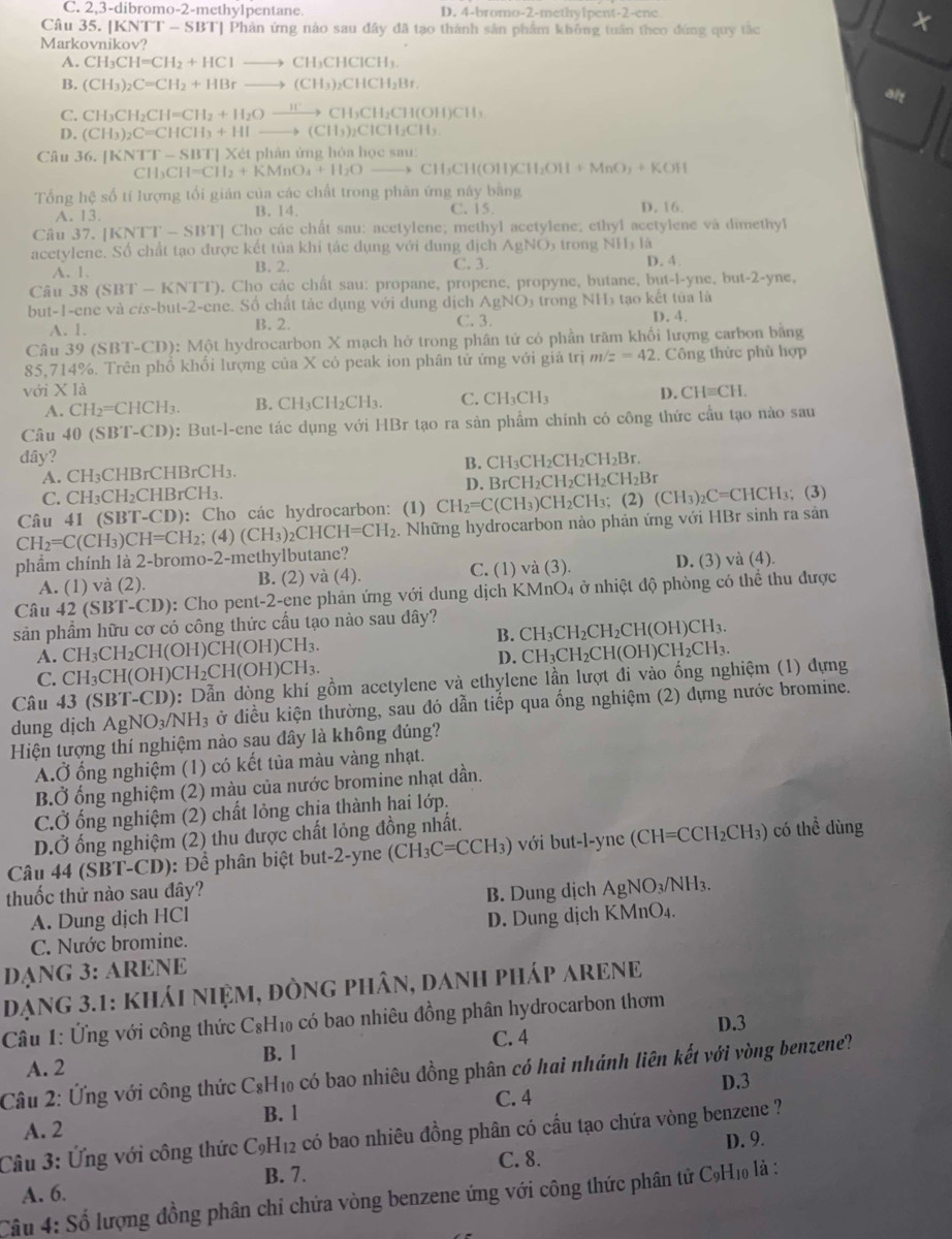 C. 2,3-dibromo-2-methylpentane. D. 4-bromo-2-methylpent-2-ene
Câu 35. [KNTT - SBT] Phản ứng nào sau đây đã tạo thành sản phẩm không tuần theo đứng quy tắc
X
Markovnikov?
A. CH_3CH=CH_2+HClto CH_3CHClCH_3.
B. (CH_3)_2C=CH_2+HBrto (CH_3)_2CHCH_2Br.
alt
C. CH_3CH_2CH=CH_2+H_2Oxrightarrow H^+CH_3CH_2CH(OH)CH_3
D. (CH_3)_2C=CHCH_3+HIto (CH_3)_2CICH_2CH_3
Câu 36.[KNTT-SBT]Xd Cét phản ứng hòa hrho csm
CH_3CH=CH_2+KMnO_4+H_2Oto CH_3CH(OH)CH_2OH+MnO_2+KOH
Tổng hệ số tí lượng tối giản của các chất trong phân ứng này bằng
A. 13. B. 14. C. 15. D, 16.
Câu 37. |KNTT-SBT| ' Cho các chất sau: acetylene; methyl acetylene; ethyl acetylene và dimethyl
acetylene. Số chất tạo được kết tủa khi tác dụng với dung địch AgNO) trong NHý là D. 4.
A. 1. B. 2.
C. 3.
Câu 3 8(SBT-KNTT) ). Cho các chất sau: propane, propene, propyne, butane, but-l-yne, but-2-yne,
but-1-ene và ∠ s-but-2-cn 2-ene. Số chất tác dụng với dung dịch AgNO_3 trong NHĩ tạo kết tủa là
A. 1. B. 2. C. 3. D. 4.
Câu 39 (SBT-CD): Một hydrocarbon X mạch hở trong phân tử có phần trăm khối lượng carbon bằng
85,714%. Trên phổ khổi lượng của X có peak ion phân tử ứng với giá trị m z=42. Công thức phù hợp
với X là CHequiv CH.
A. CH_2=CHCH_3. B. CH_3CH_2CH_3. C. CH_3CH_3 D.
Câu 40 (SBT-CD): But-l-ene tác dụng với HBr tạo ra sản phẩm chính có công thức cầu tạo nào sau
dây? _2CH_2CH_2Br.
A. CH₃CHBrCHBrCH₃. D. BrCl B. CH₃CH
C. CH₃CH₂CHBrCH₃. H_2CH_2CH_2CH_2B
Câu 41 (SBT-CD): Cho các hydrocarbon: (1) CH_2=C(CH_3)CH_2CH_3; (2) (CH_3)_2C=CHCF I; (3)
CH_2=C(CH_3)CH=CH_2; (4) (CH_3)_2CHCH=CH_2 2. Những hydrocarbon nào phản ứng với HBr sinh ra sản
phẩm chính là 2-bromo-2-methylbutane?
A. (1) và (2). B. (2) và (4). C. (1) và (3) D. (3) và (4).
Câu 42 (SBT-CD): Cho pent-2-ene phản ứng với dung dịch KMnO4 ở nhiệt độ phòng có thể thu được
sản phẩm hữu cơ có công thức cầu tạo nào sau dây?
A. CH₃CH₂CH(OH)CH(OH)CH₃. B. CH₃CH₂CH₂CH(OH)CH₃.
C. CH₃CH(OH)CH₂CH(OH)CH₃. D. CH₃CH₂CH(OH)CH₂CH₃.
Câu 43 (SBT-CD): Dẫn dòng khí gồm acetylene và ethylene lần lượt đi vào ống nghiệm (1) đựng
dung dịch AgNO_3/NH_3 ở điều kiện thường, sau đó dẫn tiếp qua ống nghiệm (2) dựng nước bromine.
Hiện tượng thí nghiệm nào sau đây là không đúng?
A.Ở ống nghiệm (1) có kết tủa màu vàng nhạt.
B.Ở ống nghiệm (2) màu của nước bromine nhạt dần.
C.Ở ống nghiệm (2) chất lỏng chịa thành hai lớp,
D.Ở ống nghiệm (2) thu được chất lỏng đồng nhất.
Câu 44 (SBT-CD): Để phân biệt but-2-yne ở CH_3C=C CH₃) với but-l-yne (CH=CCH₂CH₃) có thể dùng
thuốc thử nào sau đây?
A. Dung dịch HCl B. Dung dịch AgNO₃/NH₃.
C. Nước bromine. D. Dung dịch KMnO₄.
DạNG 3: ARENE
DạNG 3.1: kháI niệm, đÒnG phân, danH pHáP ARENE
Câu 1: Ứng với công thức C₆H₁ có bao nhiêu đồng phân hydrocarbon thơm
D.3
A. 2 B. 1 C. 4
Câu 2: Ứng với công thức CsH₁ có bao nhiêu đồng phân có hai nhánh liên kết với vòng benzene?
C. 4 D.3
B. l
A. 2
Câu 3: Ứng với công thức C_9H_12 có bao nhiêu đồng phân có cầu tạo chứa vòng benzene ?
C. 8. D. 9.
A. 6. B. 7.
Cầu 4: Số lượng đồng phân chỉ chứa vòng benzene ứng với công thức phân tử C9H₁0 là :