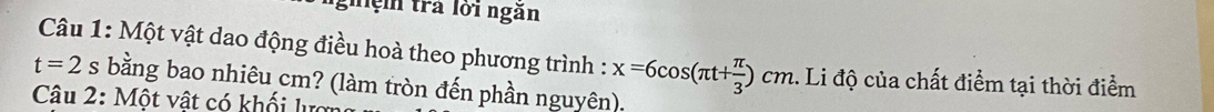 nghệ trả lới ngăn 
Câu 1: Một vật dao động điều hoà theo phương trình : x=6cos (π t+ π /3 )cm.. Li độ của chất điểm tại thời điểm
t=2s bằng bao nhiêu cm? (làm tròn đến phần nguyên). 
Câu 2: Một vật có khối lượ