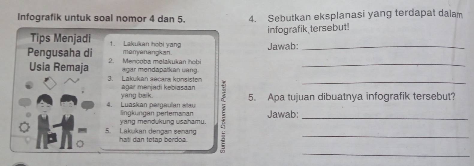 Infografik untuk soal nomor 4 dan 5. 
4. Sebutkan eksplanasi yang terdapat dalam 
infografik tersebut! 
Tips Menjadi 1. Lakukan hobi yang_ 
Jawab: 
Pengusaha di menyenangkan. 
2. Mencoba melakukan hobi 
Usia Remaja agar mendapatkan uang._ 
3. Lakukan secara konsisten 
agar menjadi kebiasaan 
yang baik. 5. Apa tujuan dibuatnya infografik tersebut? 
4. Luaskan pergaulan atau 
_ 
yang mendukung usahamu. 5__ 
_ 
lingkungan pertemanan Jawab: 
5. Lakukan dengan senang 
hati dan tetap berdoa.