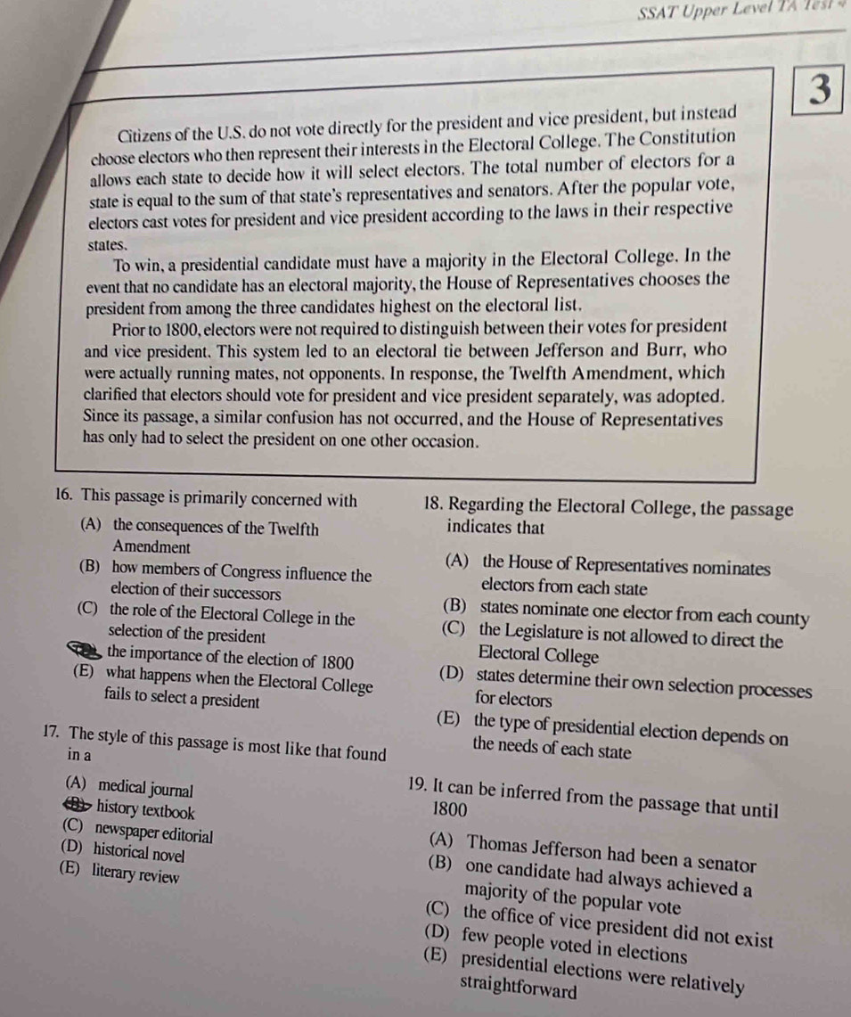 SA T e 
3
Citizens of the U.S. do not vote directly for the president and vice president, but instead
choose electors who then represent their interests in the Electoral College. The Constitution
allows each state to decide how it will select electors. The total number of electors for a
state is equal to the sum of that state’s representatives and senators. After the popular vote,
electors cast votes for president and vice president according to the laws in their respective
states.
To win, a presidential candidate must have a majority in the Electoral College. In the
event that no candidate has an electoral majority, the House of Representatives chooses the
president from among the three candidates highest on the electoral list.
Prior to 1800, electors were not required to distinguish between their votes for president
and vice president. This system led to an electoral tie between Jefferson and Burr, who
were actually running mates, not opponents. In response, the Twelfth Amendment, which
clarified that electors should vote for president and vice president separately, was adopted.
Since its passage, a similar confusion has not occurred, and the House of Representatives
has only had to select the president on one other occasion.
16. This passage is primarily concerned with 18. Regarding the Electoral College, the passage
(A) the consequences of the Twelfth indicates that
Amendment (A) the House of Representatives nominates
(B) how members of Congress influence the electors from each state
election of their successors (B) states nominate one elector from each county
(C) the role of the Electoral College in the (C) the Legislature is not allowed to direct the
selection of the president Electoral College
the importance of the election of 1800 (D) states determine their own selection processes
(E) what happens when the Electoral College for electors
fails to select a president (E) the type of presidential election depends on
17. The style of this passage is most like that found the needs of each state
in a
(A) medical journal 1800
19. It can be inferred from the passage that until
D history textbook (A) Thomas Jefferson had been a senator
(C) newspaper editorial (B) one candidate had always achieved a
(D) historical novel majority of the popular vote
(E) literary review (C) the office of vice president did not exist
(D) few people voted in elections
(E) presidential elections were relatively
straightforward