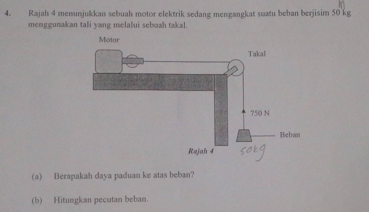 Rajah 4 menunjukkan sebuah motor elektrik sedang mengangkat suatu beban berjisim 50 kg
menggunakan tali yang melalui sebuah takal. 
(a) Berapakah daya paduan ke atas beban? 
(b) Hitungkan pecutan beban.