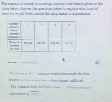 The amount of money in a savings account over time is given in the 
table below. Answer the questions below to explain what kind of 
function would better model the data, linear or exponential. 
Answer Anag s o d 2
An exponential - function would better model the dats 
because as x increases, the y values change additively 
The common ratio/multiplier/base of this function is 
approximately 1.04