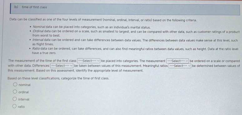 time of first class
Data can be classified as one of the four levels of measurement (nominal, ordinal, interval, or ratio) based on the following criteria.
Nomina/ data can be placed into categories, such as an individual's marital status.
Ordinal data can be ordered on a scale, such as smallest to largest, and can be compared with other data, such as customer ratings of a product
from worst to best.
Interva/ data can be ordered and can take differences between data values. The differences between data values make sense at this level, such
as flight times.
Ratio data can be ordered, can take differences, and can also find meaningful ratios between data values, such as height. Data at the ratio level
have a true zero.
The measurement of the time of the first class ===Select=== √ be placed into categories. The measurement ===Select=== √ be ordered on a scale or compared
with other data. Differences ===Select=== be taken between values of this measurement. Meaningful ratios ===Select=== √ be determined between values of
this measurement. Based on this assessment, identify the appropriate level of measurement.
Based on these level classifications, categorize the time of first class.
nominal
ordinal
interval
ratio