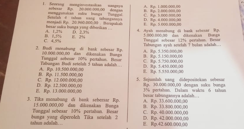 Seorang menginvestasikan uangnya A. Rp. 1.000.000,00
sebesar Rp. 20.000.000,00 dengan B. Rp. 2.000.000,00
menggunakan suku bunga Tunggal. C. Rp. 3.000.000,00
Setelah 4 tahun uang tabungannya D. Rp. 4.000.000,00
menjadi Rp. 20.960.000,00 . Berapakah E. Rp. 5.000.000,00
besar suku bunga yang diberikan …
A. 1,2% D. 2,3% 4. Ayah menabung di bank sebesar Rp.
B. 1,5% E. 2% 5.000.000,00 dan dikenakan Bunga
C. 4,5% Tunggal sebesar 12% pertahun. Besar
Tabungan ayah setelah 7 bulan adalah…..
2. Budi menabung di bank sebesar Rp. A. Rp. 5.350.000,00
10.000.000,00 dan dikenakan Bunga B. Rp. 5.150.000,00
Tunggal sebesar 10% pertahun. Besar C. Rp. 5.750.000,00
Tabungan Budi setelah 5 tahun adalah… D. Rp. 5.450.000,00
A. Rp. 10.500.000,00 E. Rp. 5.550.000,00
B. Rp. 11.500.000,00
C. Rp. 12.000.000,00 5. Sejumlah uang didepositokan sebesar
D. Rp. 12.500.000,00 Rp. 30.000.000,00 dengan suku bunga
E. Rp. 13.000.000,00 3% pertahun. Dalam waktu 6 tahun
besar tabungannya adalah…
3. Tika menabung di bank sebersar Rp. A. Rp. 33.600.000,00
15.000.000,00 dan dikenakan Bunga B. Rp. 33.800.000,00
Tunggal sebesar 10% pertahun. Besar C. Rp. 40.000.000,00
bunga yang diperoleh Tika setelah 2 D. Rp. 42.000.000,00
tahun adalah… E. Rp.42.600.000,00