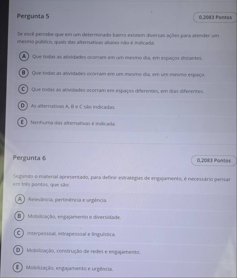 Pergunta 5 0,2083 Pontos
Se você percebe que em um determinado bairro existem diversas ações para atender um
mesmo público, quais das alternativas abaixo não é indicada:
A) Que todas as atividades ocorram em um mesmo dia, em espaços distantes.
B ) Que todas as atividades ocorram em um mesmo dia, em um mesmo espaço.
C ) Que todas as atividades ocorram em espaços diferentes, em dias diferentes.
D ) As alternativas A, B e C são indicadas.
E  Nenhuma das alternativas é indicada.
Pergunta 6 0,2083 Pontos
Segundo o material apresentado, para definir estratégias de engajamento, é necessário pensar
em três pontos, que são:
A ) Relevância, pertinência e urgência.
B  Mobilização, engajamento e diversidade.
C Interpessoal, intrapessoal e linguística.
D) Mobilização, construção de redes e engajamento.
E ) Mobilização, engajamento e urgência.