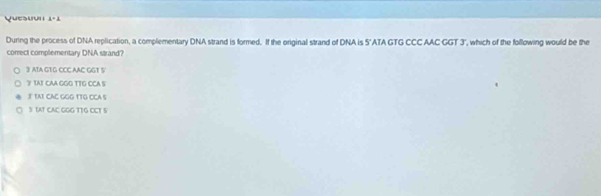 Quesuvn 1-1 
During the process of DNA replication, a complementary DNA strand is formed. If the original strand of DNA is 5' ATA GTG CCC AAC GGT 3", which of the following would be the
correct complementary DNA strand?
3 ATA GTG CCC AAC GGT 5
3 TAT CAA GGG TTG CCA S
3 TAT CAC GGG TTG CCA S
3 IAT CAC GGG TTG CCT 5