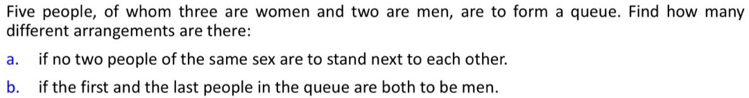 Five people, of whom three are women and two are men, are to form a queue. Find how many 
different arrangements are there: 
a. if no two people of the same sex are to stand next to each other. 
b. if the first and the last people in the queue are both to be men.