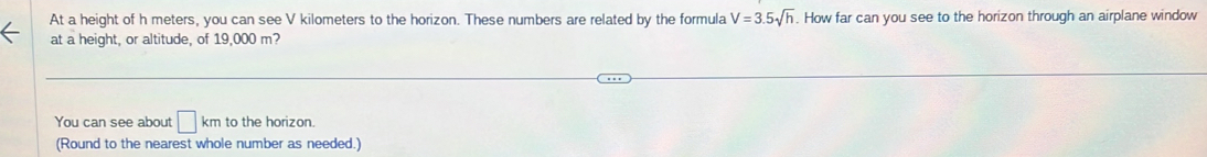 At a height of h meters, you can see V kilometers to the horizon. These numbers are related by the formula V=3.5sqrt(h). How far can you see to the horizon through an airplane window 
at a height, or altitude, of 19,000 m? 
You can see about □ km to the horizon. 
(Round to the nearest whole number as needed.)