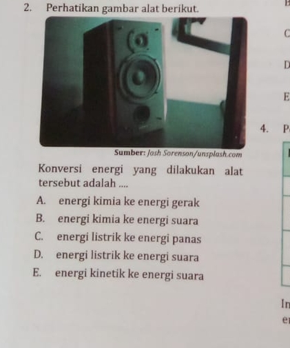 Perhatikan gambar alat berikut.
C
D
E
. P
son/unsplash.com
Konversi energi yang dilakukan alat
tersebut adalah ....
A. energi kimia ke energi gerak
B. energi kimia ke energi suara
C. energi listrik ke energi panas
D. energi listrik ke energi suara
E. energi kinetik ke energi suara
In
e