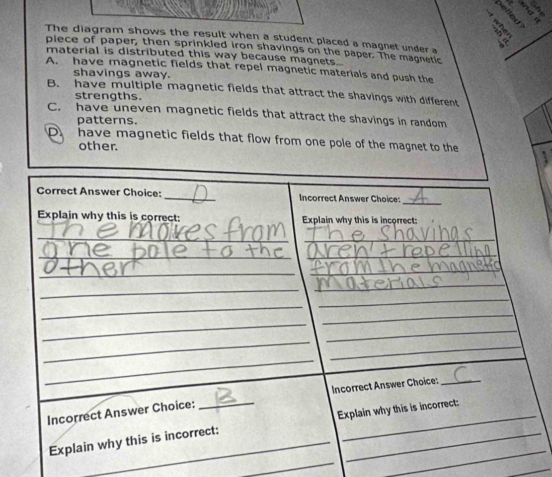 VEP
s ò 
The diagram shows the result when a student placed a magnet under a
A _ 
plece of paper, then sprinkled iron shavings on the paper. The magnetic
material is distributed this way because magnets...
A. have magnetic fields that repel magnetic materials and push the
shavings away.
B. have multiple magnetic fields that attract the shavings with different
strengths.
C. have uneven magnetic fields that attract the shavings in random
patterns.
D. have magnetic fields that flow from one pole of the magnet to the
other.
Correct Answer Choice: _Incorrect Answer Choice:_
Explain why this is correct: Explain why this is incorrect:
_
_
_
_
_
_
_
_
_
_
_
_
_
_
_
_
Incorrect Answer Choice:
_
_
_
Explain why this is incorrect:
Incorrect Answer Choice:
_
_
Explain why this is incorrect:
_