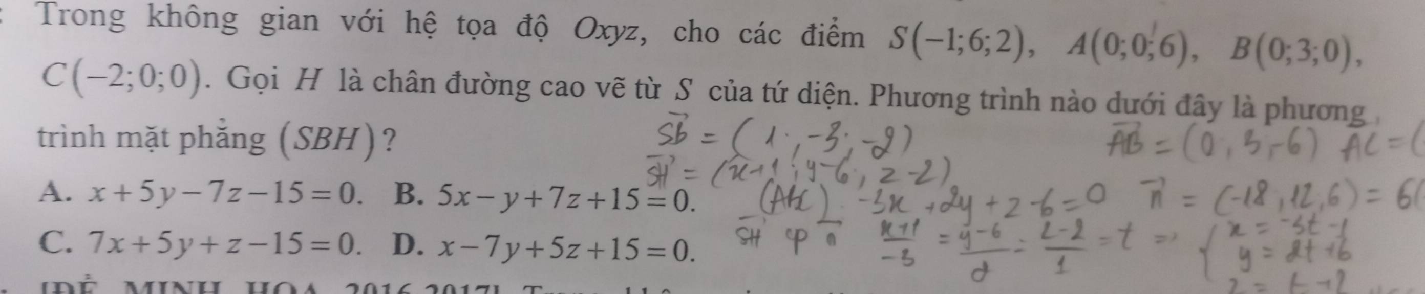 Trong không gian với hệ tọa độ Oxyz, cho các điểm S(-1;6;2), A(0;0;6), B(0;3;0),
C(-2;0;0). Gọi H là chân đường cao vẽ từ S của tứ diện. Phương trình nào dưới đây là phương
trình mặt phắng (SBH)?
A. x+5y-7z-15=0 B. 5x-y+7z+15=0.
C. 7x+5y+z-15=0. D. x-7y+5z+15=0.