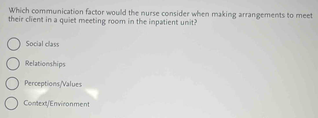 Which communication factor would the nurse consider when making arrangements to meet
their client in a quiet meeting room in the inpatient unit?
Social class
Relationships
Perceptions/Values
Context/Environment